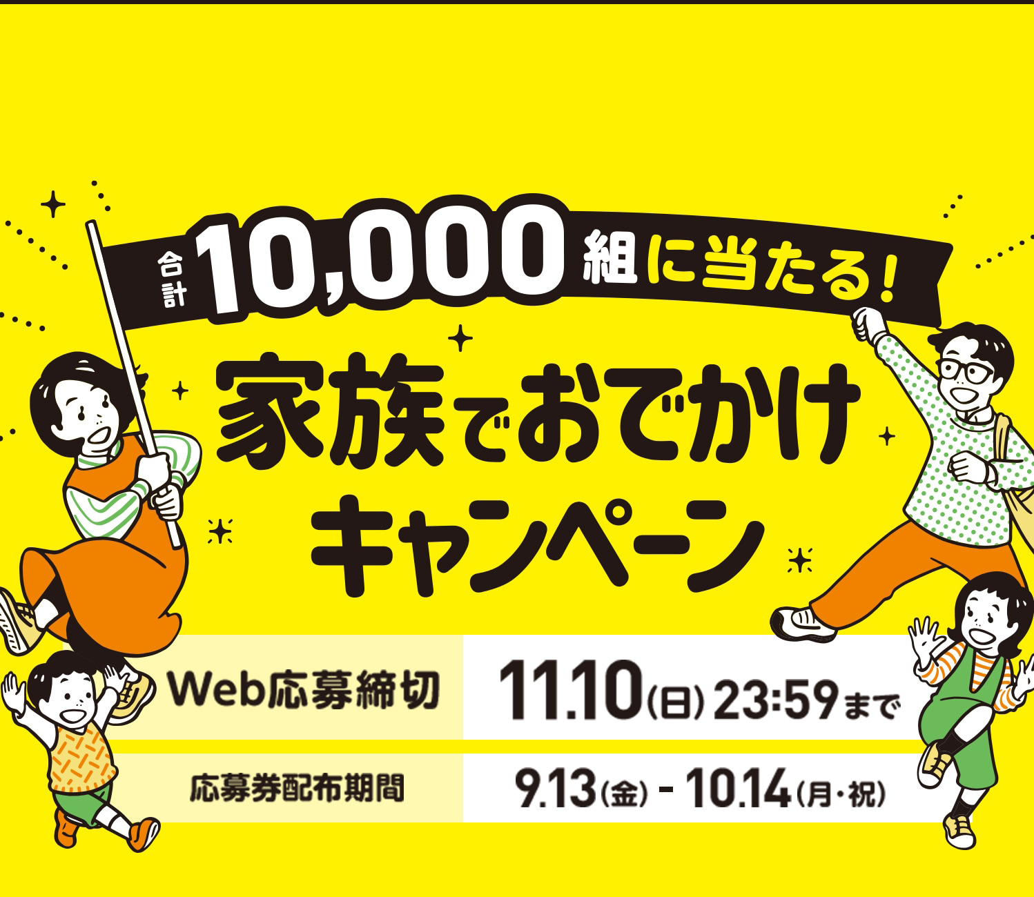 合計10,000組に当たる！家族でおでかけキャンペーン　Web応募締切:11月10日（日）23時59分まで 応募券配布期間:9月13日（金）から10月14日（月・祝）まで　応募券3枚コース|100組:イオン商品券5万円　応募券1枚コース|1,000組:イオン商品券1万円　さらに0〜18歳のお子さまがいらっしゃるご家庭には図書カード3,000円✖️お子さまの人数分お届け※最大3名様まで　はずれてもWチャンス|合計8,900組:家族の楽しい時間を応援！