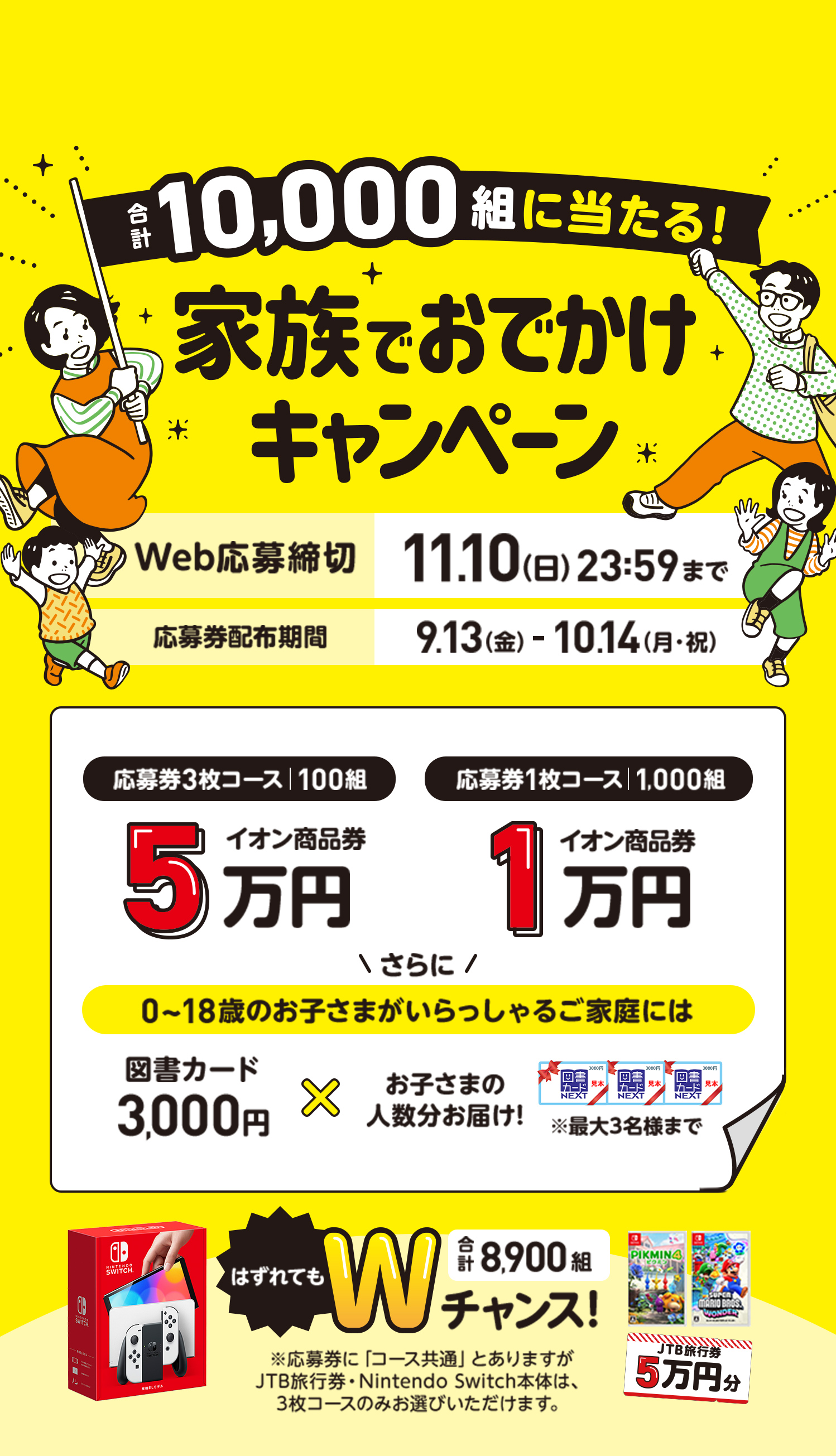 合計10,000組に当たる！家族でおでかけキャンペーン　Web応募締切:11月10日（日）23時59分まで 応募券配布期間:9月13日（金）から10月14日（月・祝）まで　応募券3枚コース|100組:イオン商品券5万円　応募券1枚コース|1,000組:イオン商品券1万円　さらに0〜18歳のお子さまがいらっしゃるご家庭には図書カード3,000円✖️お子さまの人数分お届け※最大3名様まで　はずれてもWチャンス|合計8,900組:※応募券に「コース共通」とありますが、JTB旅行券・Nintendo Switch本体は、3枚コースのみお選びいただけます。