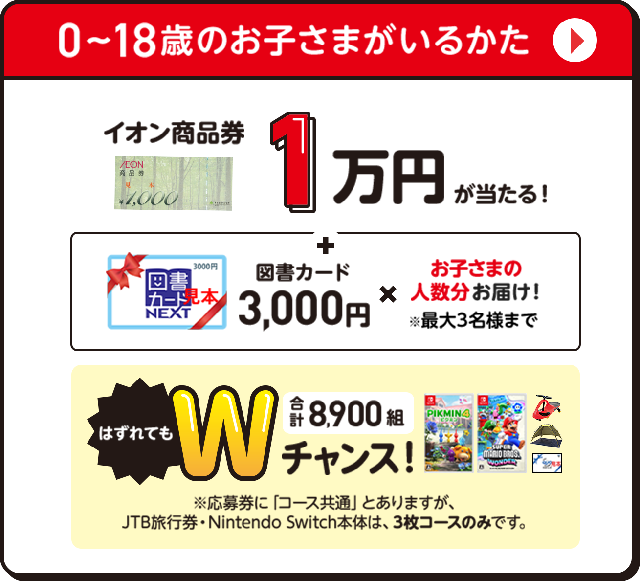 0〜18歳のお子さまがいるかた イオン商品券1万円が当たる！図書カード3,000円✖️お子さまの人数分お届け！※最大3名様まで　はずれてもWチャンス | 合計8,900組 ※応募券に「コース共通」とありますが、JTB旅行券・Nintendo Switch本体は、3枚コースのみです。