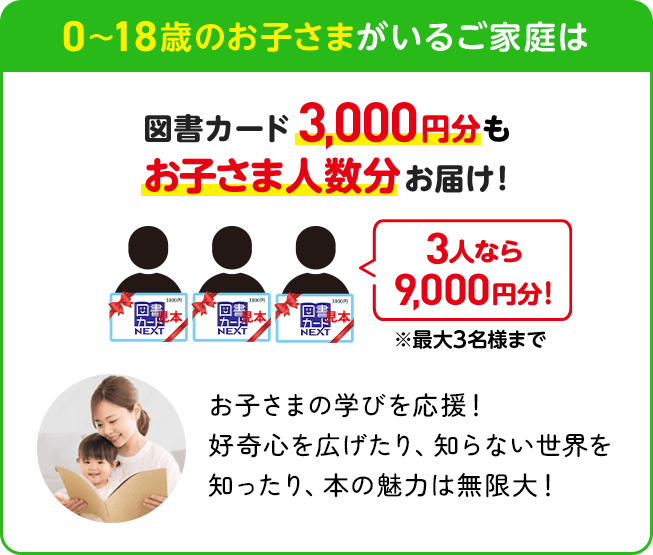 0〜18歳のお子さまがいるご家庭は | 図書カード3,000円分もお子さま人数分お届け！3人なら9,000円分！※最大3名様まで | お子さまの学びを応援！好奇心を広げたり、知らない世界を知ったり、本の魅力は無限大！