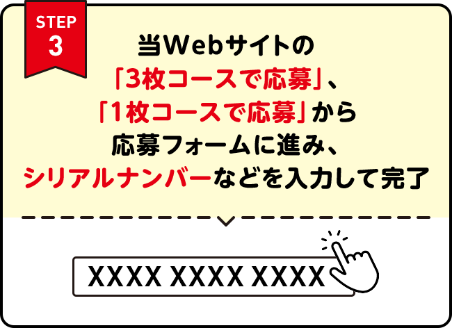 STEP3 | 当Webサイトの「3枚コースで応募」、「1枚コースで応募」から応募フォームに進み、シリアルナンバーなどを入力して完了