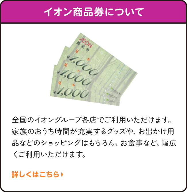 イオン商品券について | 全国のイオングループ各店でご利用いただけます。家族のおうち時間が充実するグッズや、お出かけ用品などのショッピングはもちろん、お食事など、幅広くご利用いただけます。詳しくはこちら