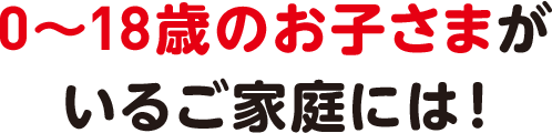 0〜18歳のお子さまがいるご家庭は!