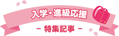 入学・進級応援 − 特集記事 −